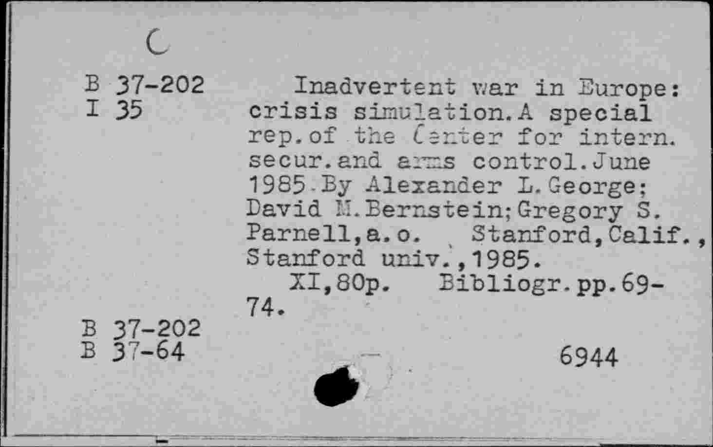 ﻿B 37-202 I 35
B 37-202
B 37-64
Inadvertent v.'ar in Europe: crisis simulation.A special rep.of the tenter for intern, secur.and arms control.June 1985-By Alexander D.George; David th Bernstein;Gregory S. Parnell,a.o. , Stanford,Calif. , Stanford univ.,1985.
XI,80p. Bibliogr.pp.69-74.
6944